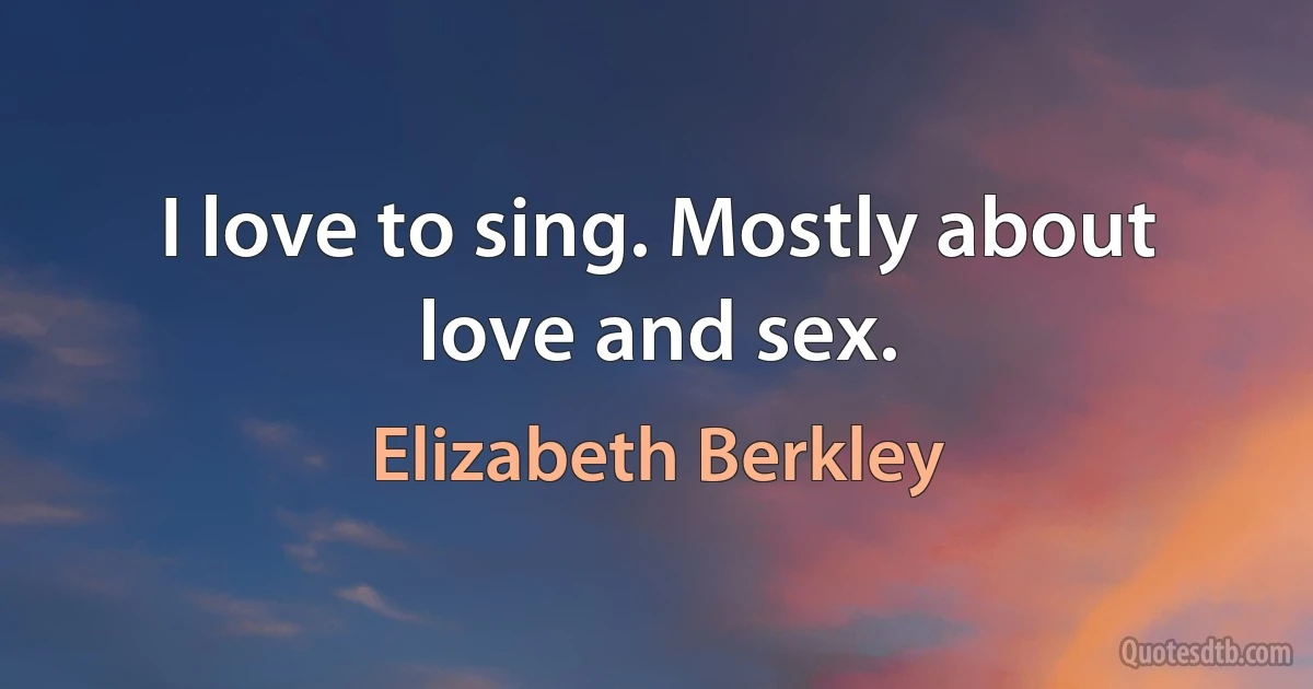 I love to sing. Mostly about love and sex. (Elizabeth Berkley)