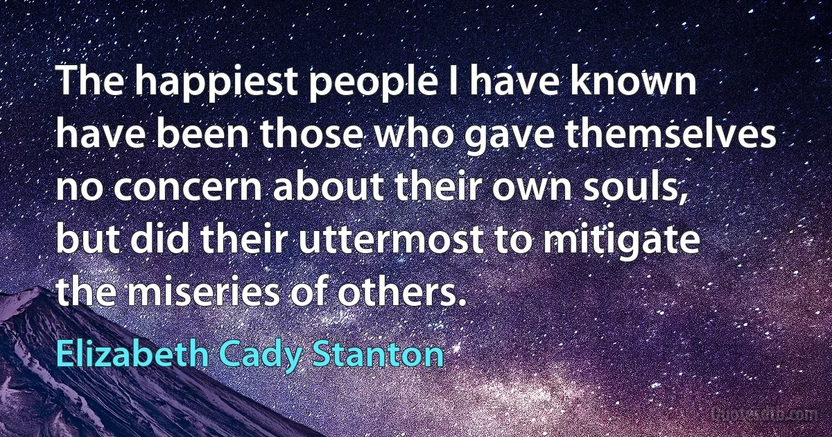 The happiest people I have known have been those who gave themselves no concern about their own souls, but did their uttermost to mitigate the miseries of others. (Elizabeth Cady Stanton)