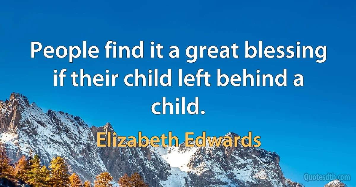 People find it a great blessing if their child left behind a child. (Elizabeth Edwards)