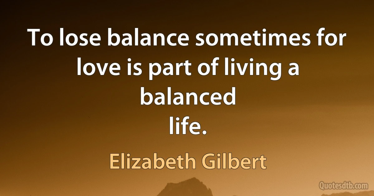 To lose balance sometimes for love is part of living a balanced
life. (Elizabeth Gilbert)