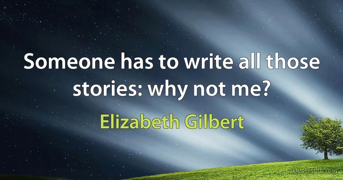 Someone has to write all those stories: why not me? (Elizabeth Gilbert)