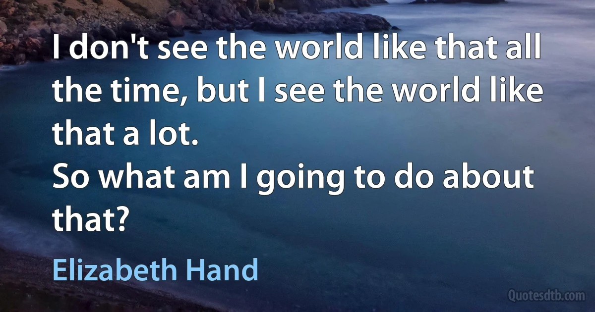 I don't see the world like that all the time, but I see the world like that a lot.
So what am I going to do about that? (Elizabeth Hand)