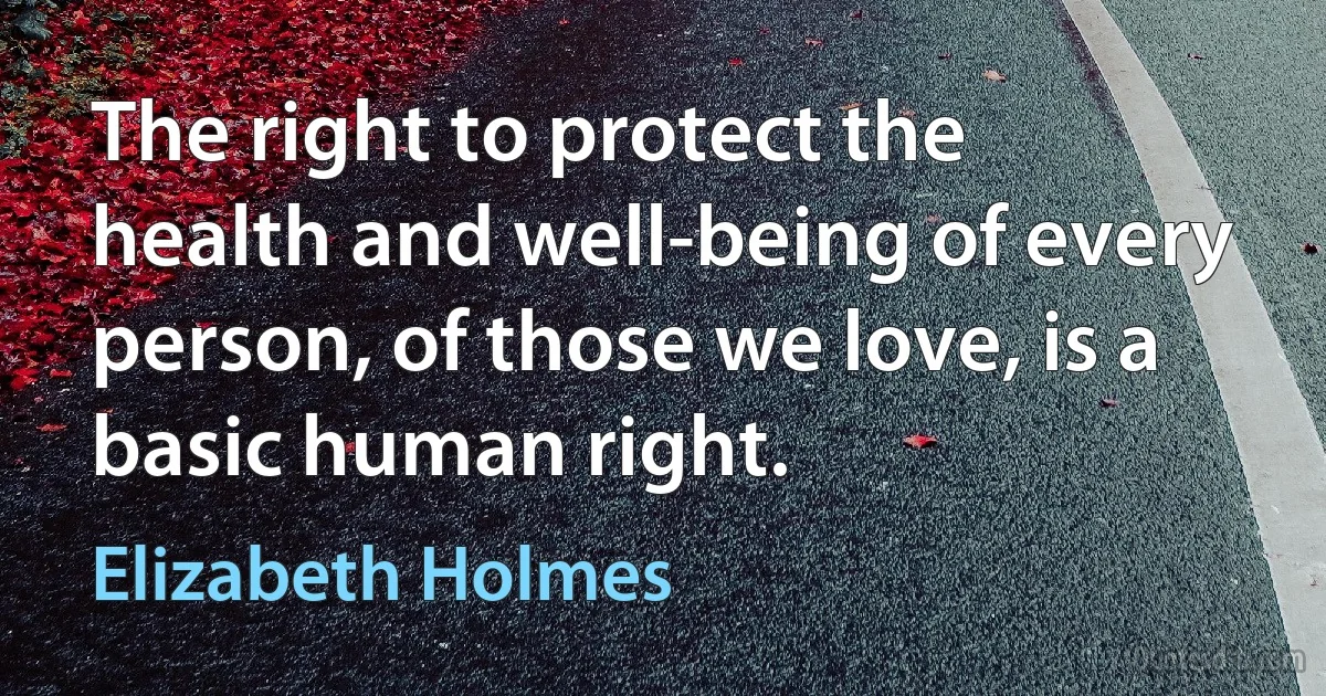 The right to protect the health and well-being of every person, of those we love, is a basic human right. (Elizabeth Holmes)