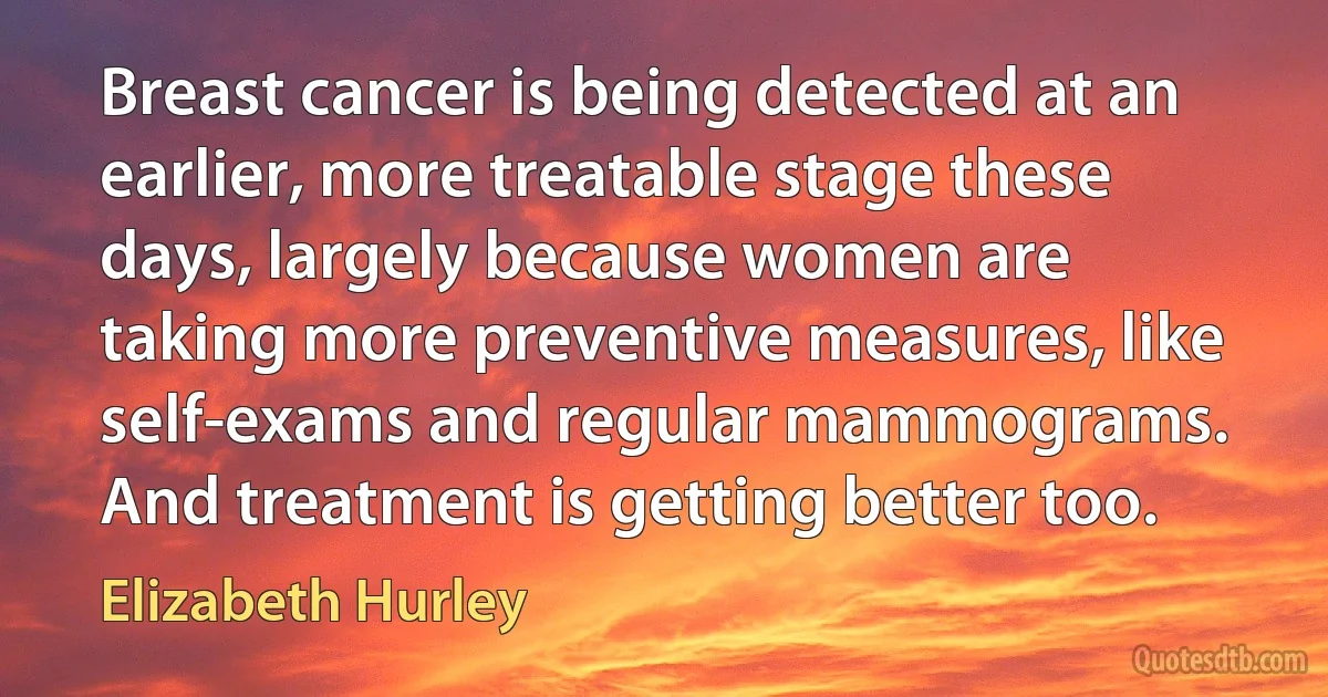 Breast cancer is being detected at an earlier, more treatable stage these days, largely because women are taking more preventive measures, like self-exams and regular mammograms. And treatment is getting better too. (Elizabeth Hurley)