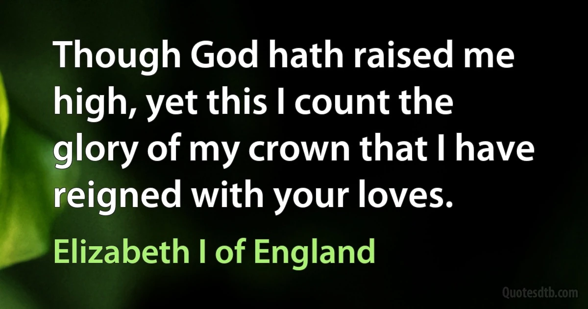 Though God hath raised me high, yet this I count the glory of my crown that I have reigned with your loves. (Elizabeth I of England)