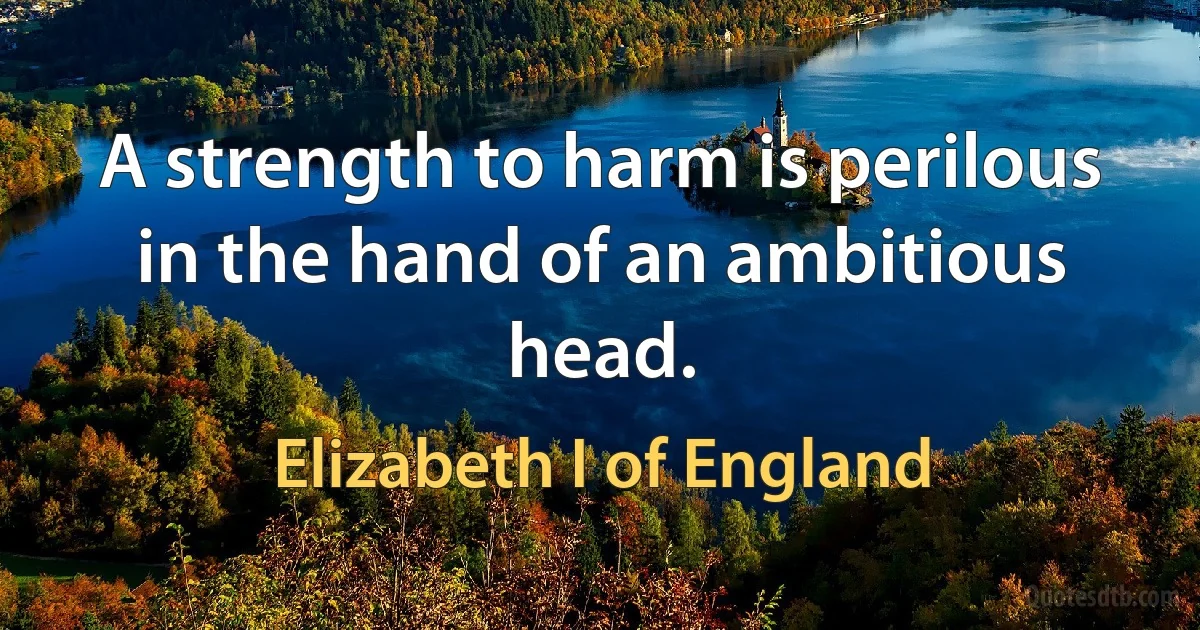 A strength to harm is perilous in the hand of an ambitious head. (Elizabeth I of England)