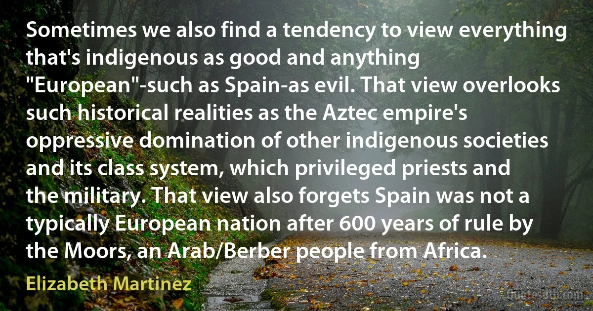 Sometimes we also find a tendency to view everything that's indigenous as good and anything "European"-such as Spain-as evil. That view overlooks such historical realities as the Aztec empire's oppressive domination of other indigenous societies and its class system, which privileged priests and the military. That view also forgets Spain was not a typically European nation after 600 years of rule by the Moors, an Arab/Berber people from Africa. (Elizabeth Martinez)