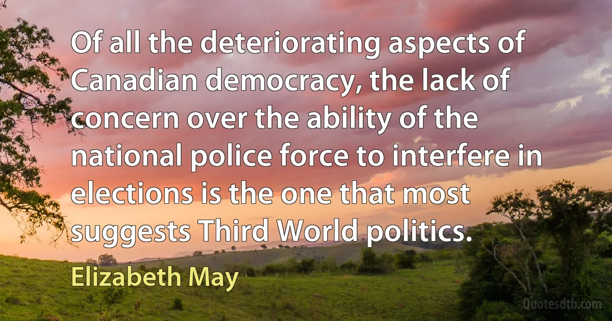 Of all the deteriorating aspects of Canadian democracy, the lack of concern over the ability of the national police force to interfere in elections is the one that most suggests Third World politics. (Elizabeth May)