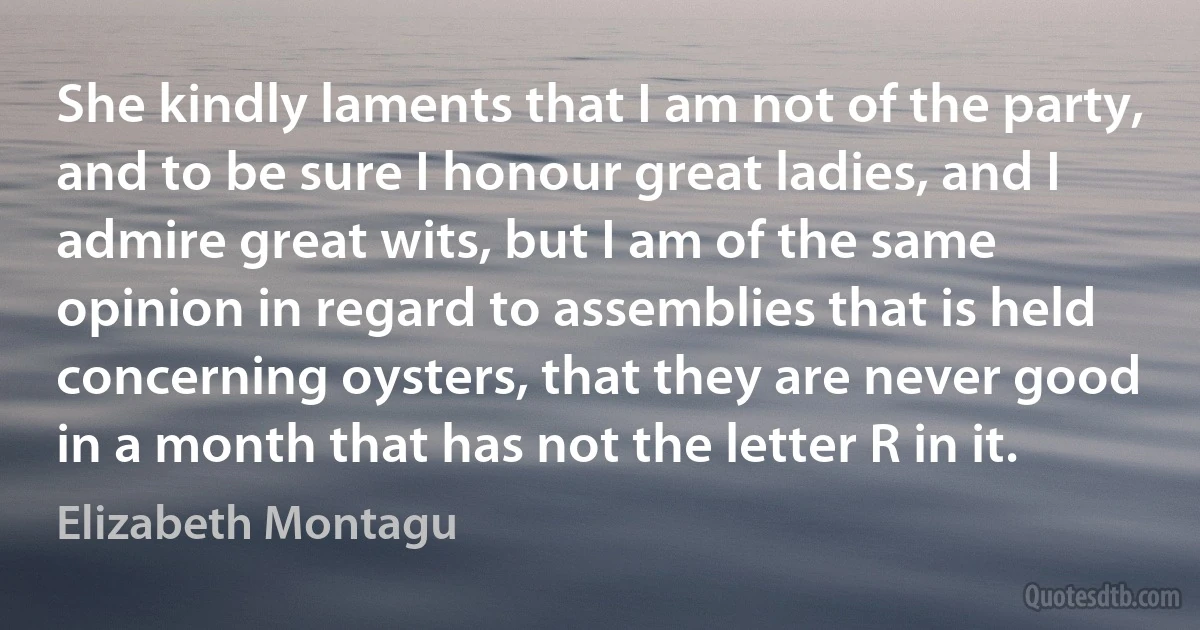 She kindly laments that I am not of the party, and to be sure I honour great ladies, and I admire great wits, but I am of the same opinion in regard to assemblies that is held concerning oysters, that they are never good in a month that has not the letter R in it. (Elizabeth Montagu)