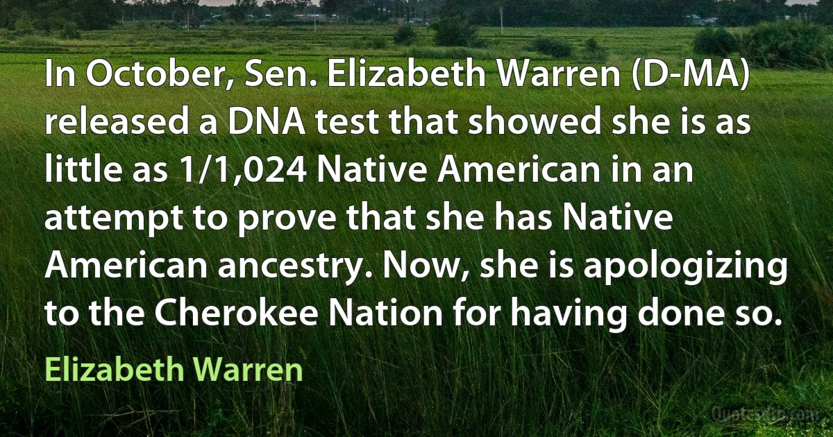 In October, Sen. Elizabeth Warren (D-MA) released a DNA test that showed she is as little as 1/1,024 Native American in an attempt to prove that she has Native American ancestry. Now, she is apologizing to the Cherokee Nation for having done so. (Elizabeth Warren)