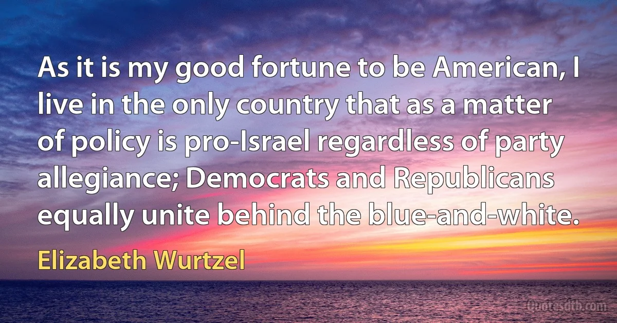 As it is my good fortune to be American, I live in the only country that as a matter of policy is pro-Israel regardless of party allegiance; Democrats and Republicans equally unite behind the blue-and-white. (Elizabeth Wurtzel)