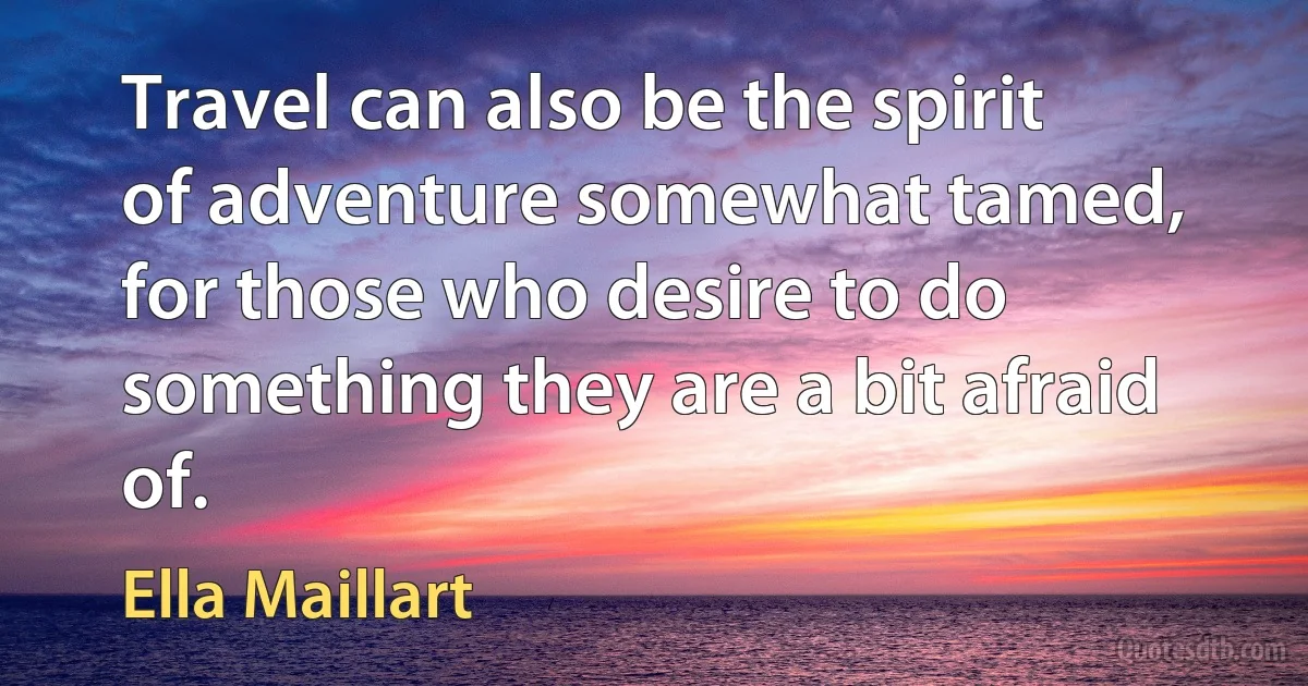 Travel can also be the spirit of adventure somewhat tamed, for those who desire to do something they are a bit afraid of. (Ella Maillart)