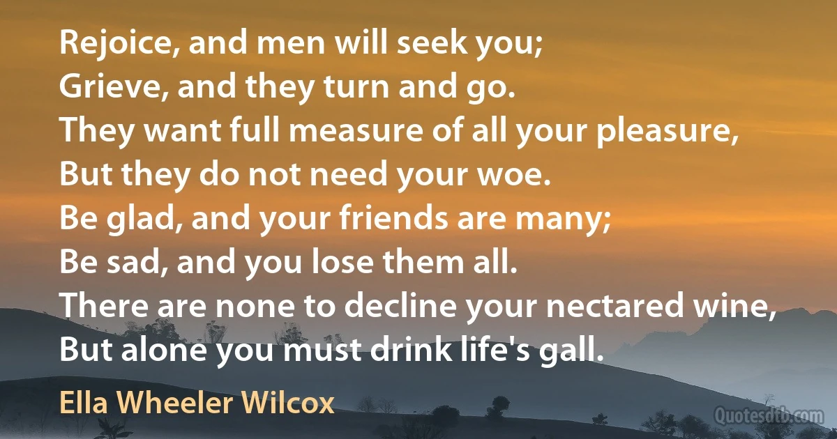 Rejoice, and men will seek you;
Grieve, and they turn and go.
They want full measure of all your pleasure,
But they do not need your woe.
Be glad, and your friends are many;
Be sad, and you lose them all.
There are none to decline your nectared wine,
But alone you must drink life's gall. (Ella Wheeler Wilcox)