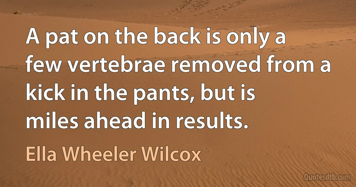 A pat on the back is only a few vertebrae removed from a kick in the pants, but is miles ahead in results. (Ella Wheeler Wilcox)