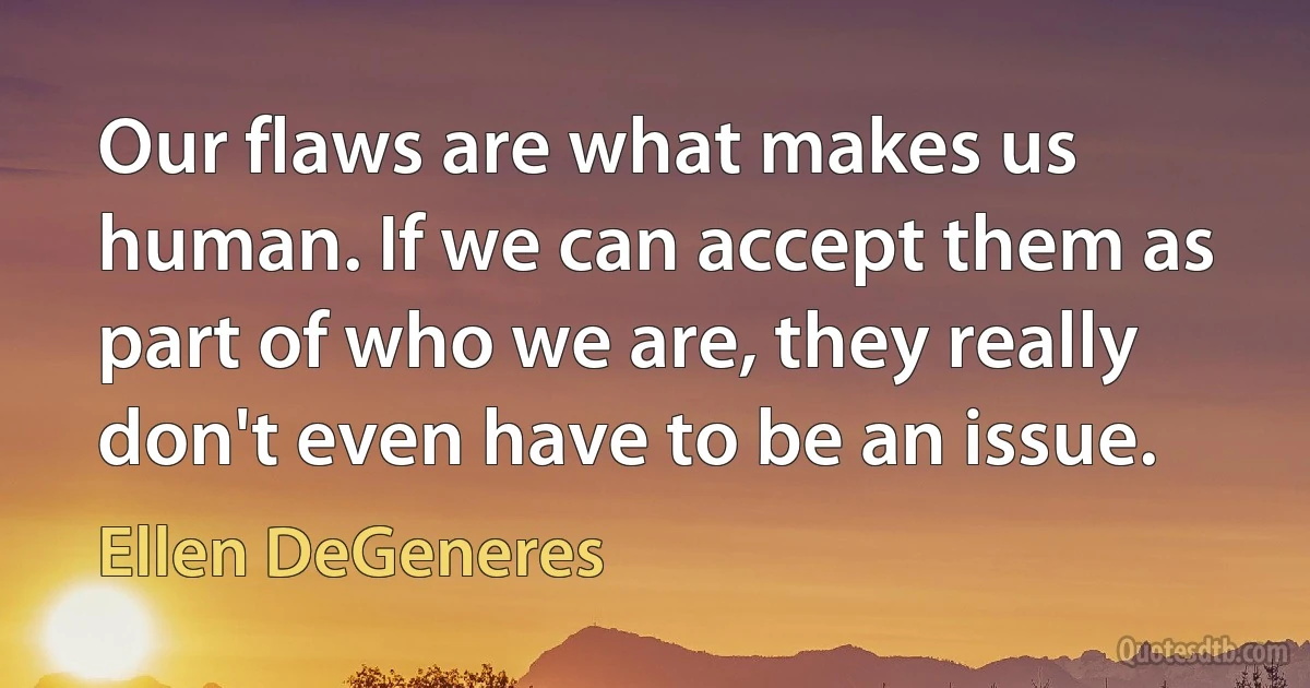 Our flaws are what makes us human. If we can accept them as part of who we are, they really don't even have to be an issue. (Ellen DeGeneres)