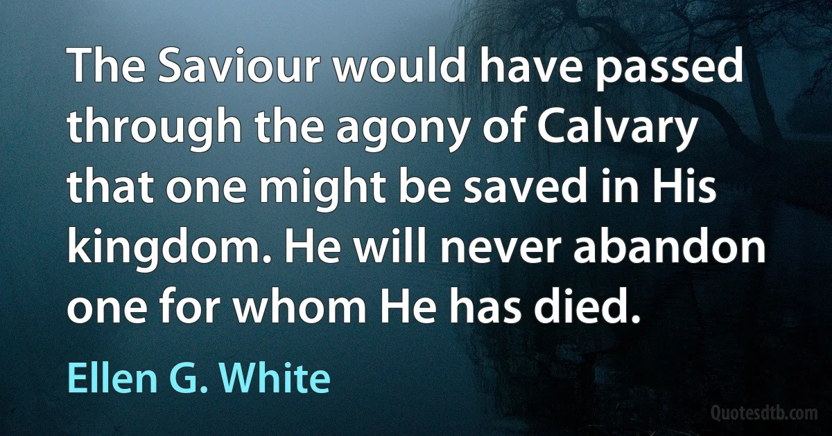 The Saviour would have passed through the agony of Calvary that one might be saved in His kingdom. He will never abandon one for whom He has died. (Ellen G. White)