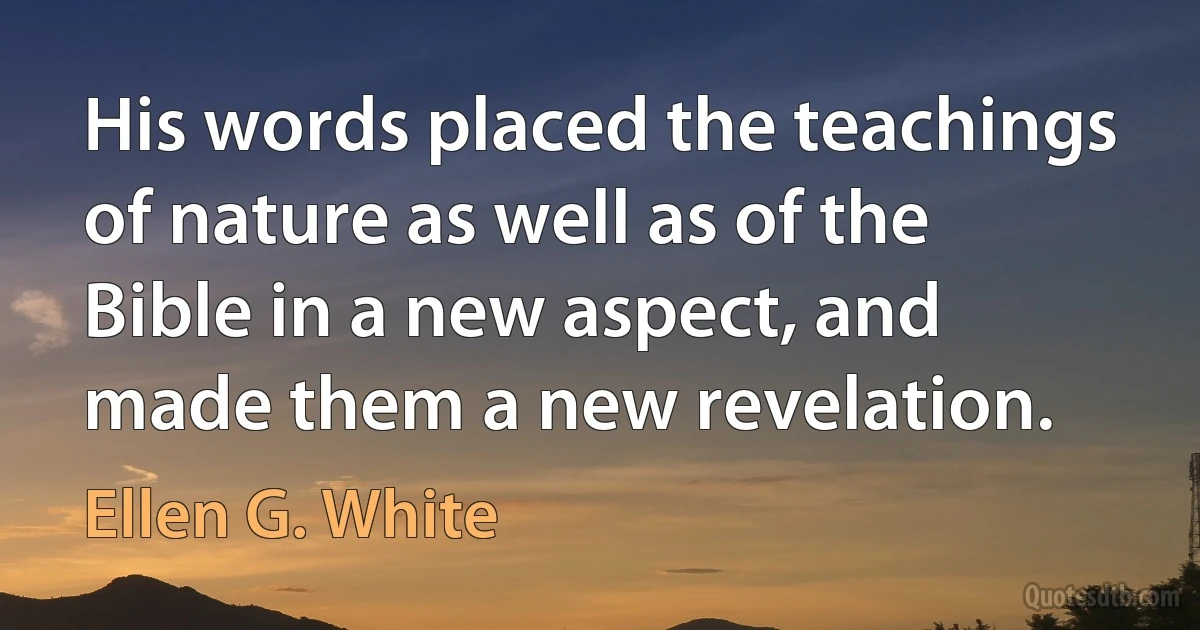 His words placed the teachings of nature as well as of the Bible in a new aspect, and made them a new revelation. (Ellen G. White)