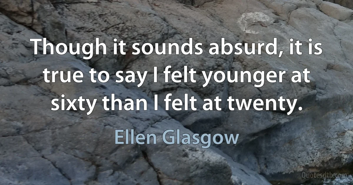 Though it sounds absurd, it is true to say I felt younger at sixty than I felt at twenty. (Ellen Glasgow)