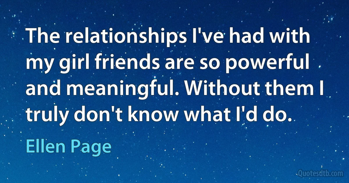 The relationships I've had with my girl friends are so powerful and meaningful. Without them I truly don't know what I'd do. (Ellen Page)