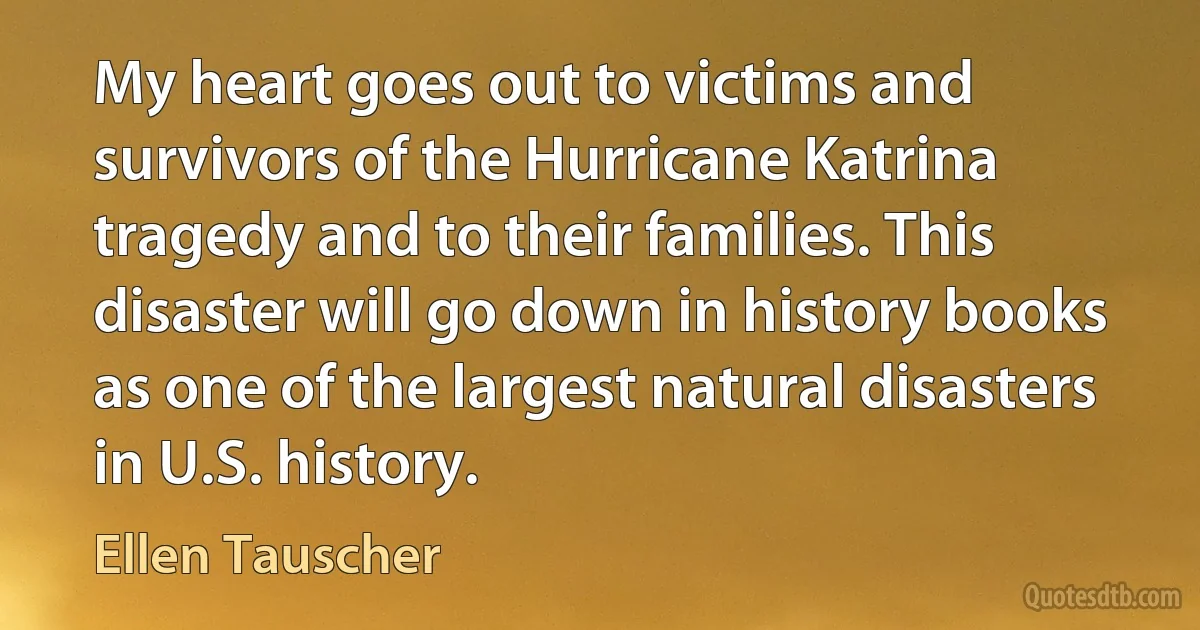 My heart goes out to victims and survivors of the Hurricane Katrina tragedy and to their families. This disaster will go down in history books as one of the largest natural disasters in U.S. history. (Ellen Tauscher)