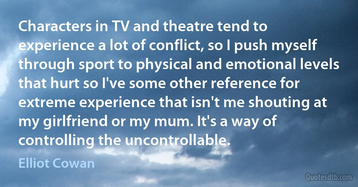 Characters in TV and theatre tend to experience a lot of conflict, so I push myself through sport to physical and emotional levels that hurt so I've some other reference for extreme experience that isn't me shouting at my girlfriend or my mum. It's a way of controlling the uncontrollable. (Elliot Cowan)