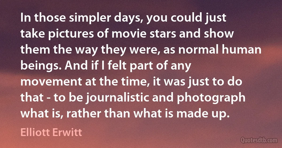 In those simpler days, you could just take pictures of movie stars and show them the way they were, as normal human beings. And if I felt part of any movement at the time, it was just to do that - to be journalistic and photograph what is, rather than what is made up. (Elliott Erwitt)