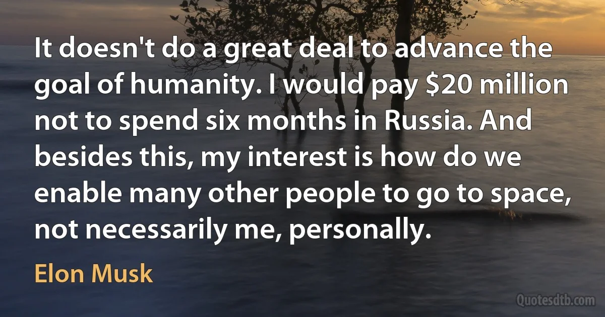 It doesn't do a great deal to advance the goal of humanity. I would pay $20 million not to spend six months in Russia. And besides this, my interest is how do we enable many other people to go to space, not necessarily me, personally. (Elon Musk)