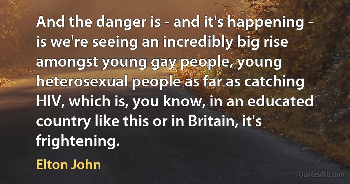 And the danger is - and it's happening - is we're seeing an incredibly big rise amongst young gay people, young heterosexual people as far as catching HIV, which is, you know, in an educated country like this or in Britain, it's frightening. (Elton John)