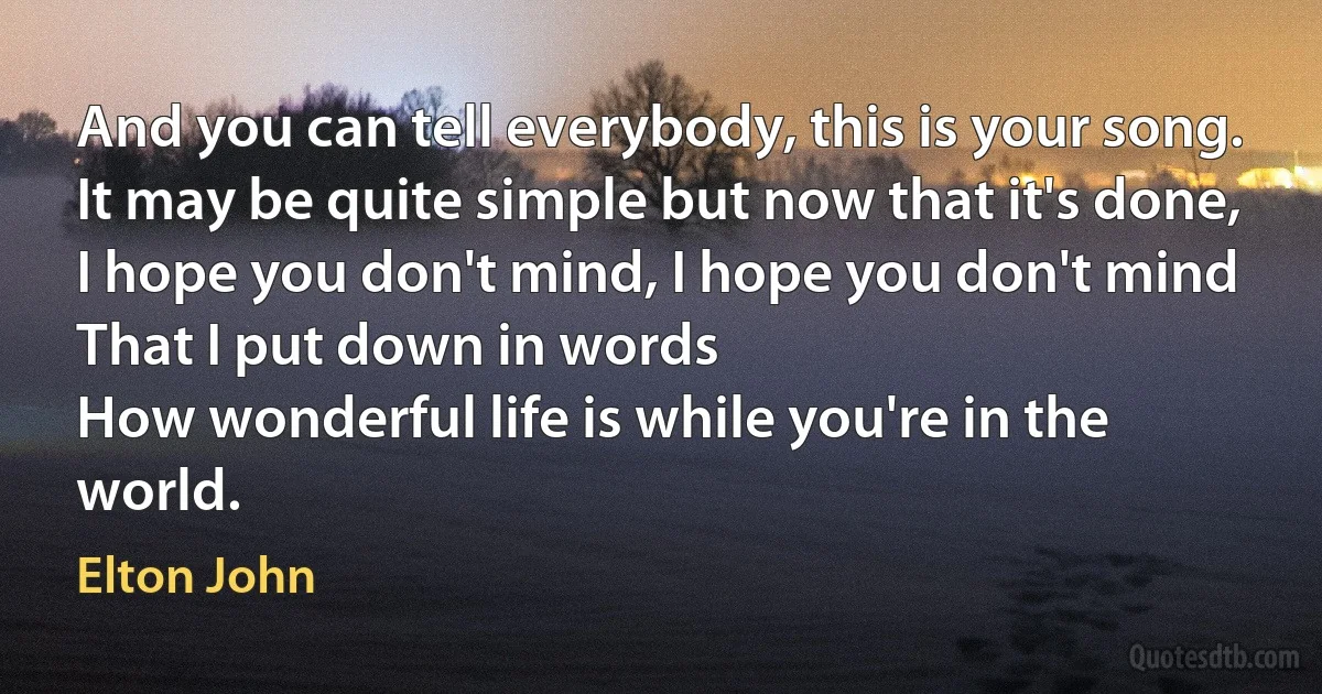 And you can tell everybody, this is your song.
It may be quite simple but now that it's done,
I hope you don't mind, I hope you don't mind
That I put down in words
How wonderful life is while you're in the world. (Elton John)