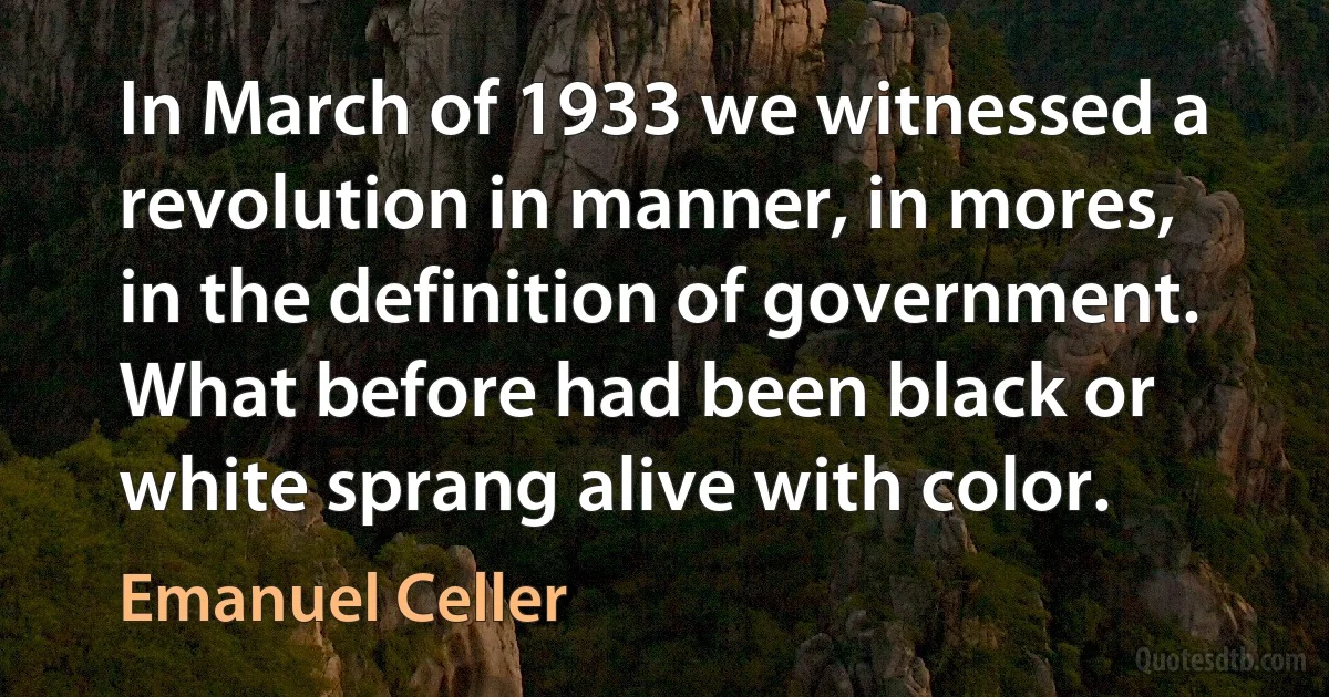 In March of 1933 we witnessed a revolution in manner, in mores, in the definition of government. What before had been black or white sprang alive with color. (Emanuel Celler)