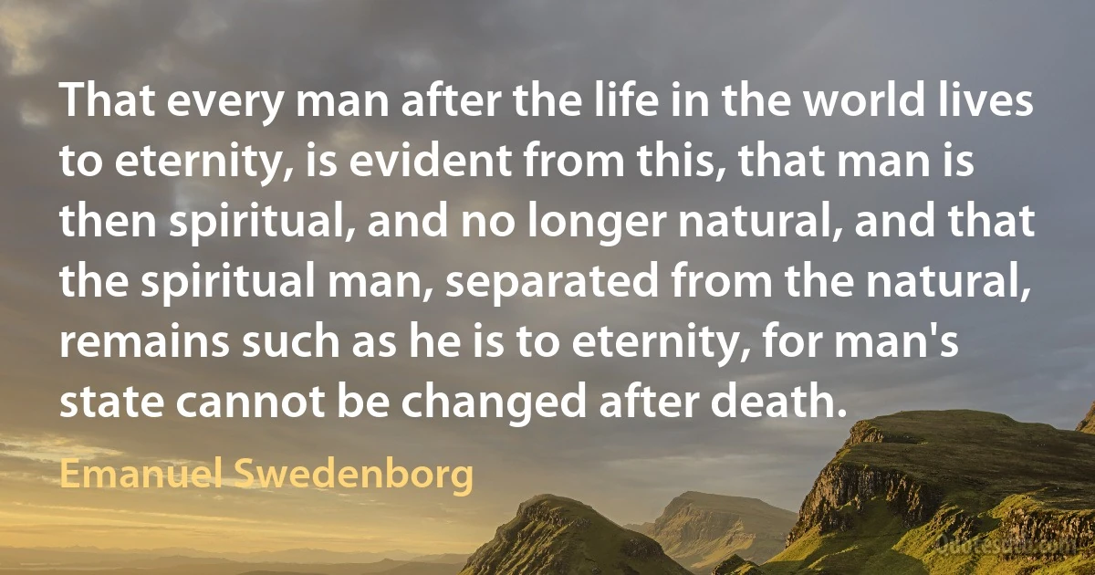 That every man after the life in the world lives to eternity, is evident from this, that man is then spiritual, and no longer natural, and that the spiritual man, separated from the natural, remains such as he is to eternity, for man's state cannot be changed after death. (Emanuel Swedenborg)