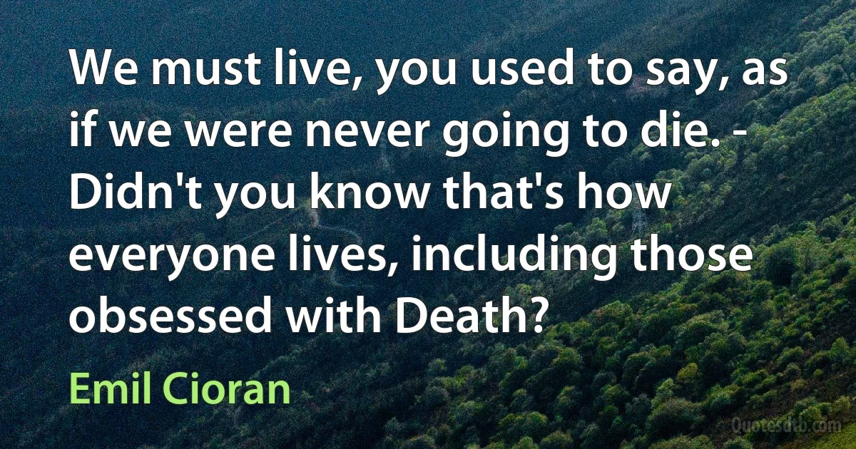 We must live, you used to say, as if we were never going to die. - Didn't you know that's how everyone lives, including those obsessed with Death? (Emil Cioran)