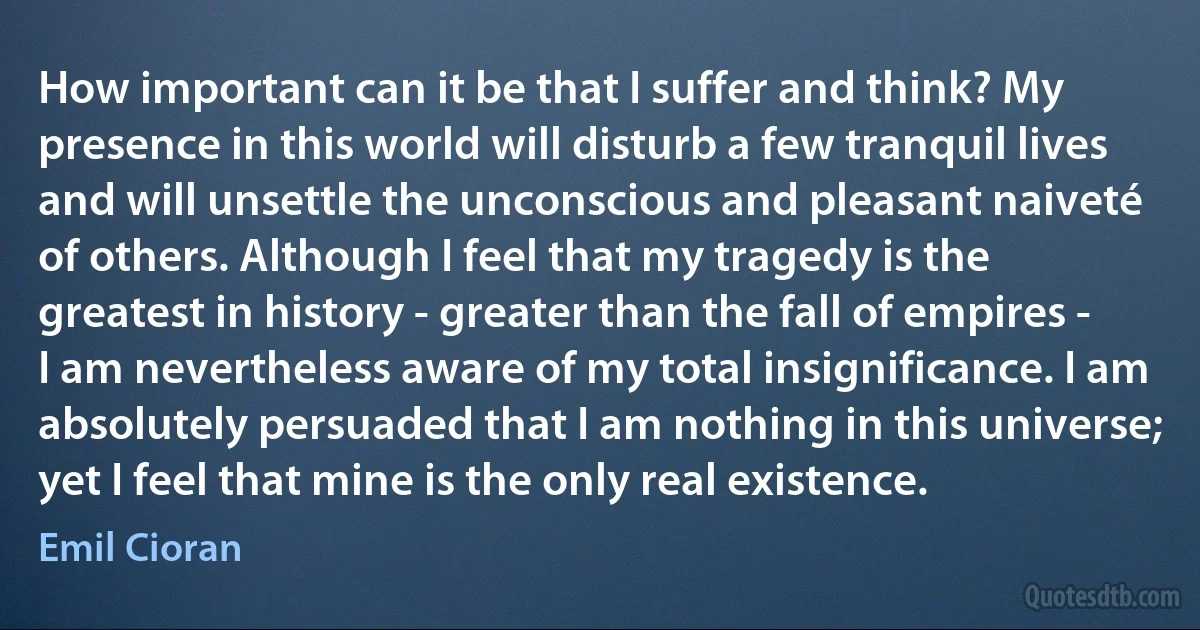 How important can it be that I suffer and think? My presence in this world will disturb a few tranquil lives and will unsettle the unconscious and pleasant naiveté of others. Although I feel that my tragedy is the greatest in history - greater than the fall of empires - I am nevertheless aware of my total insignificance. I am absolutely persuaded that I am nothing in this universe; yet I feel that mine is the only real existence. (Emil Cioran)