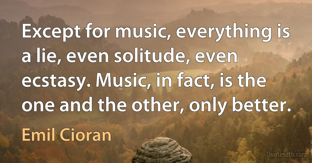 Except for music, everything is a lie, even solitude, even ecstasy. Music, in fact, is the one and the other, only better. (Emil Cioran)