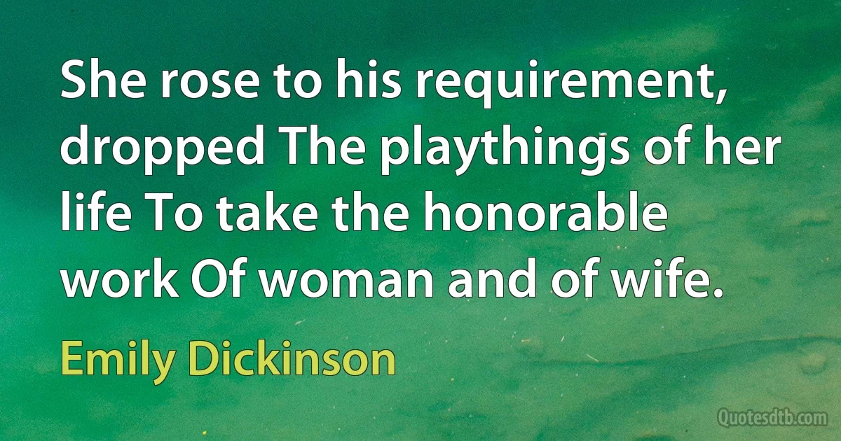 She rose to his requirement, dropped The playthings of her life To take the honorable work Of woman and of wife. (Emily Dickinson)