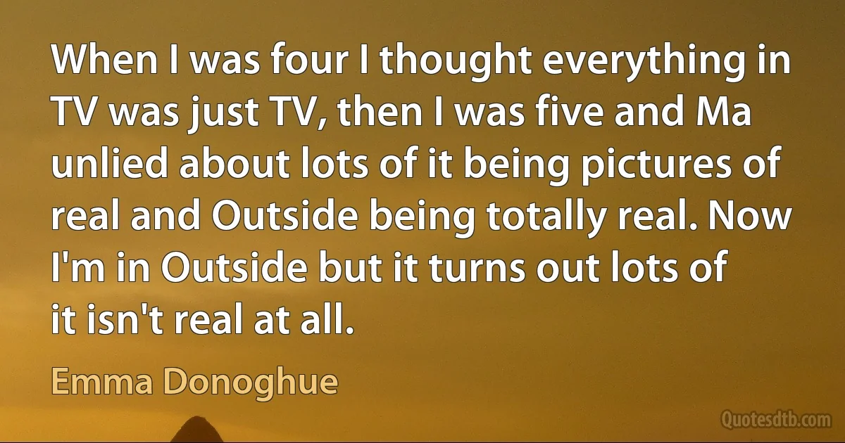 When I was four I thought everything in TV was just TV, then I was five and Ma unlied about lots of it being pictures of real and Outside being totally real. Now I'm in Outside but it turns out lots of it isn't real at all. (Emma Donoghue)