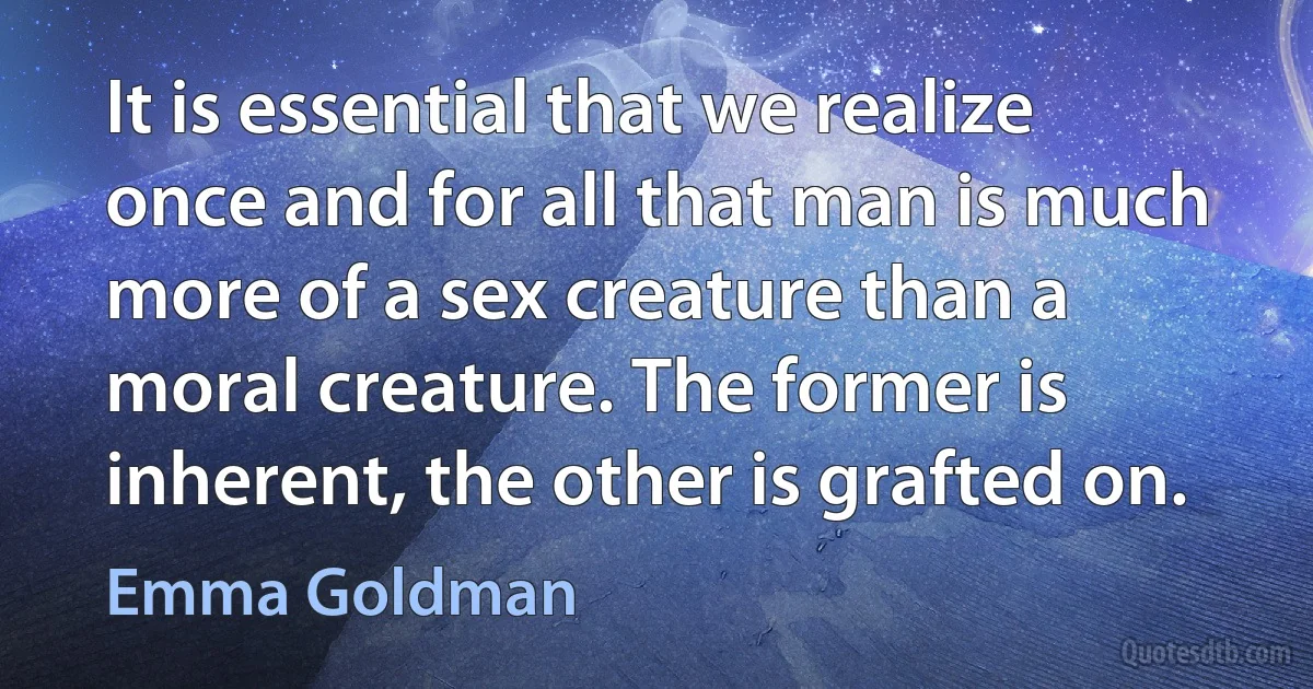 It is essential that we realize once and for all that man is much more of a sex creature than a moral creature. The former is inherent, the other is grafted on. (Emma Goldman)