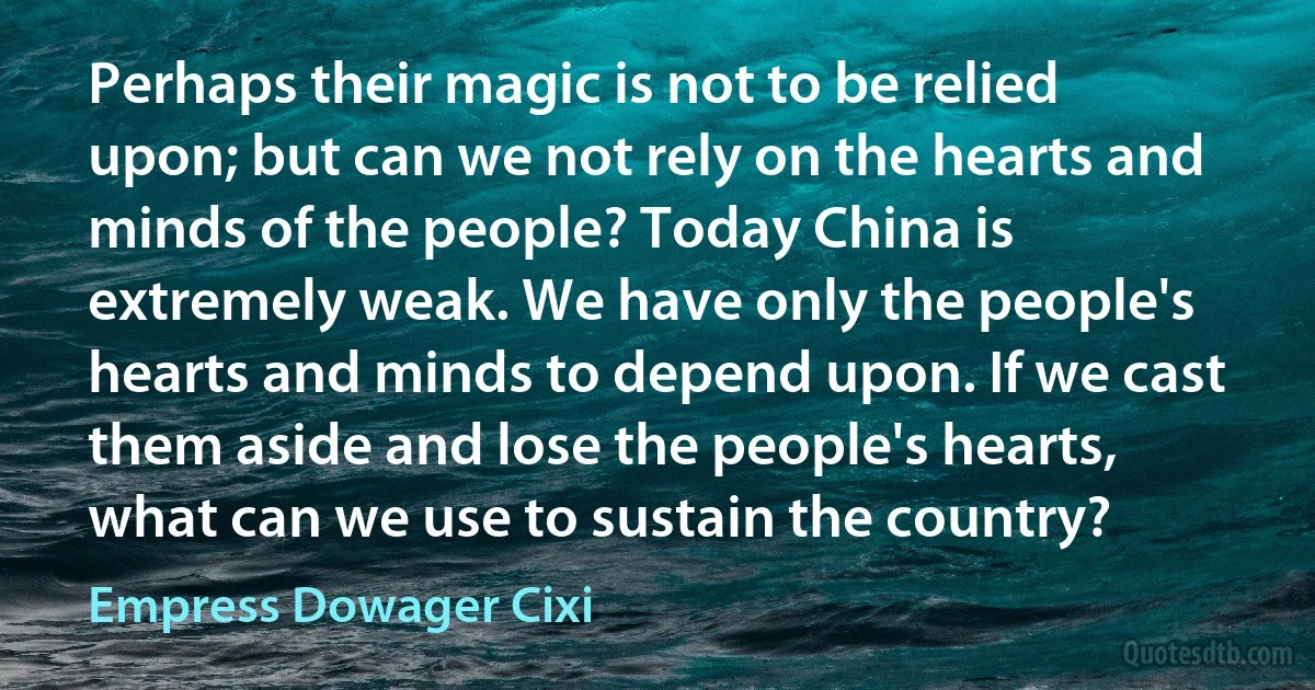 Perhaps their magic is not to be relied upon; but can we not rely on the hearts and minds of the people? Today China is extremely weak. We have only the people's hearts and minds to depend upon. If we cast them aside and lose the people's hearts, what can we use to sustain the country? (Empress Dowager Cixi)