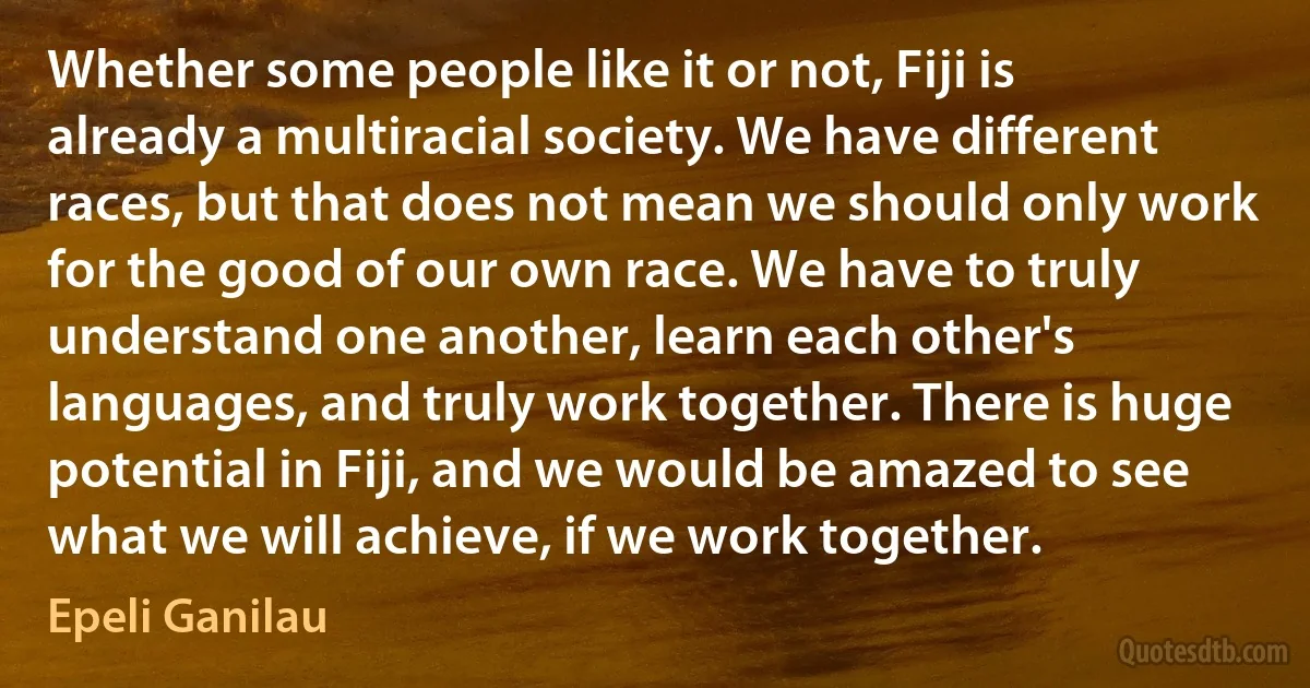 Whether some people like it or not, Fiji is already a multiracial society. We have different races, but that does not mean we should only work for the good of our own race. We have to truly understand one another, learn each other's languages, and truly work together. There is huge potential in Fiji, and we would be amazed to see what we will achieve, if we work together. (Epeli Ganilau)