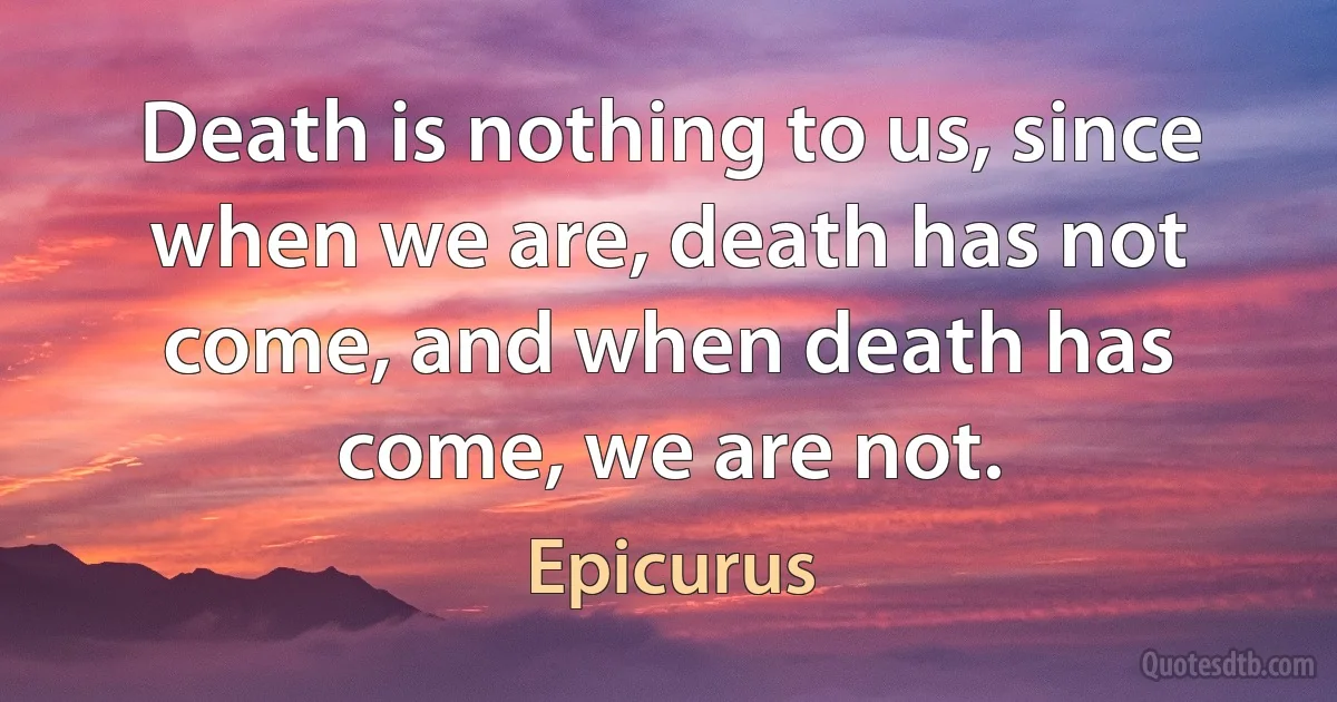 Death is nothing to us, since when we are, death has not come, and when death has come, we are not. (Epicurus)