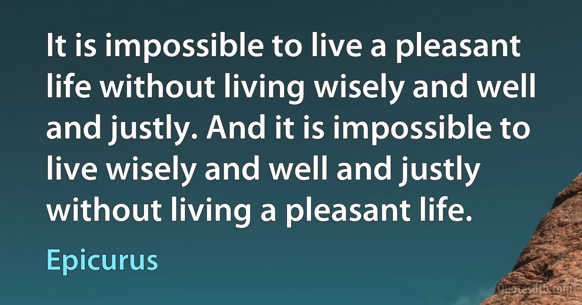 It is impossible to live a pleasant life without living wisely and well and justly. And it is impossible to live wisely and well and justly without living a pleasant life. (Epicurus)