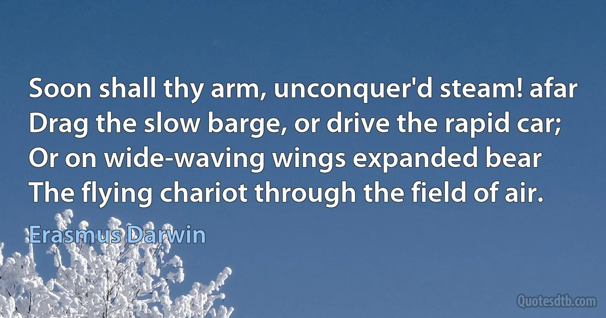 Soon shall thy arm, unconquer'd steam! afar
Drag the slow barge, or drive the rapid car;
Or on wide-waving wings expanded bear
The flying chariot through the field of air. (Erasmus Darwin)