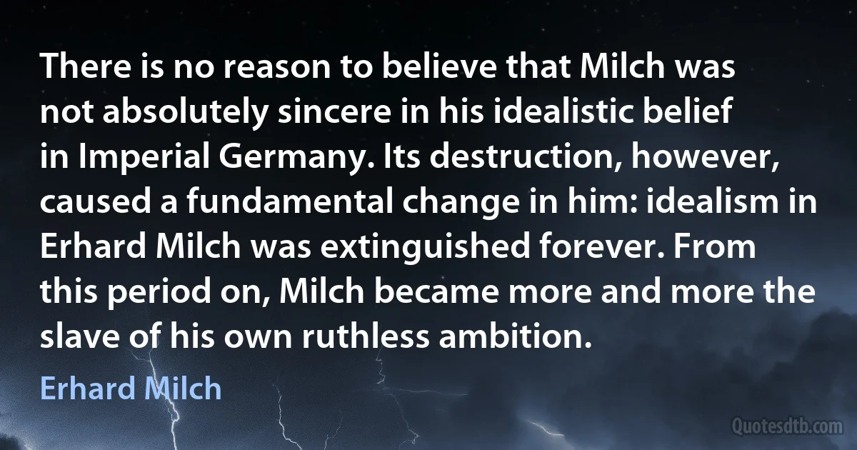 There is no reason to believe that Milch was not absolutely sincere in his idealistic belief in Imperial Germany. Its destruction, however, caused a fundamental change in him: idealism in Erhard Milch was extinguished forever. From this period on, Milch became more and more the slave of his own ruthless ambition. (Erhard Milch)