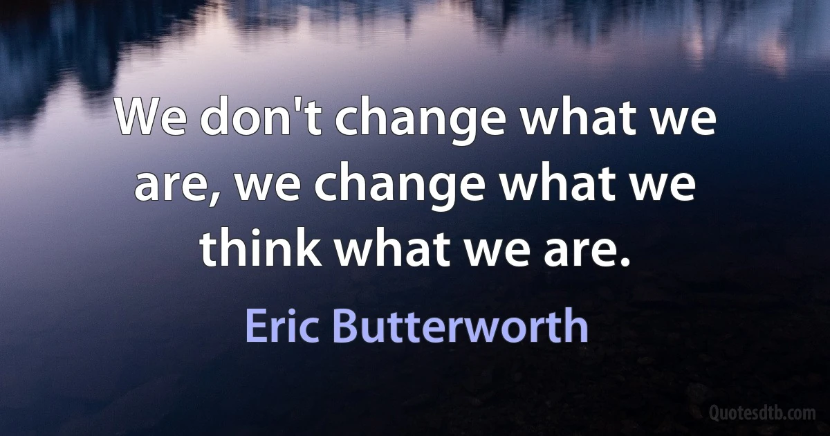 We don't change what we are, we change what we think what we are. (Eric Butterworth)