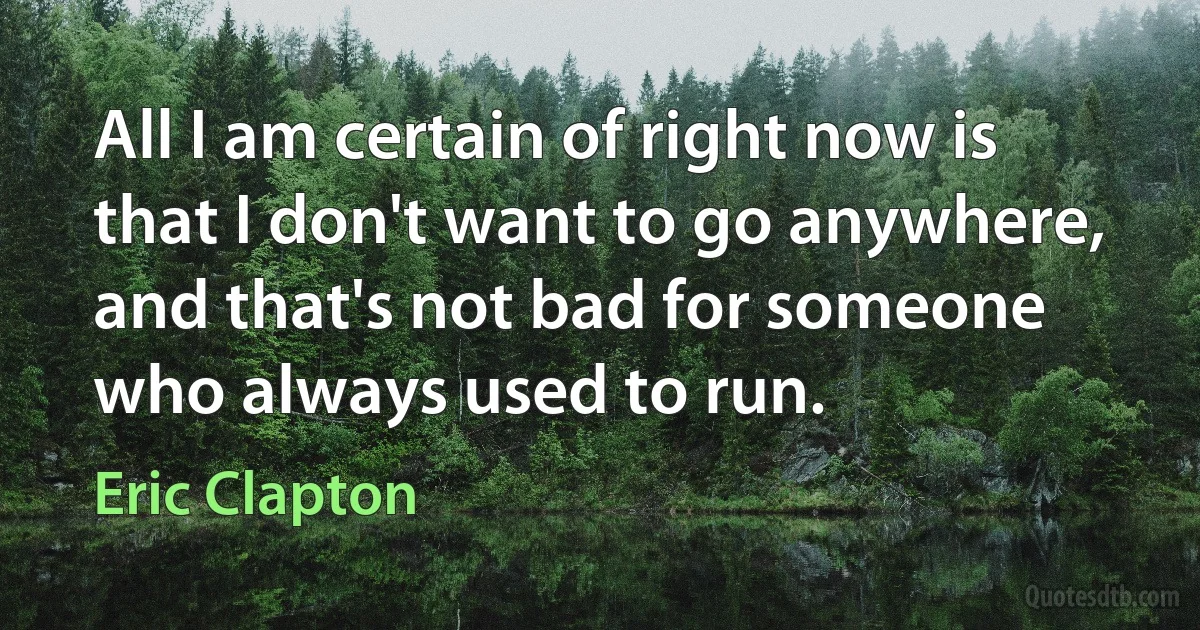 All I am certain of right now is that I don't want to go anywhere, and that's not bad for someone who always used to run. (Eric Clapton)