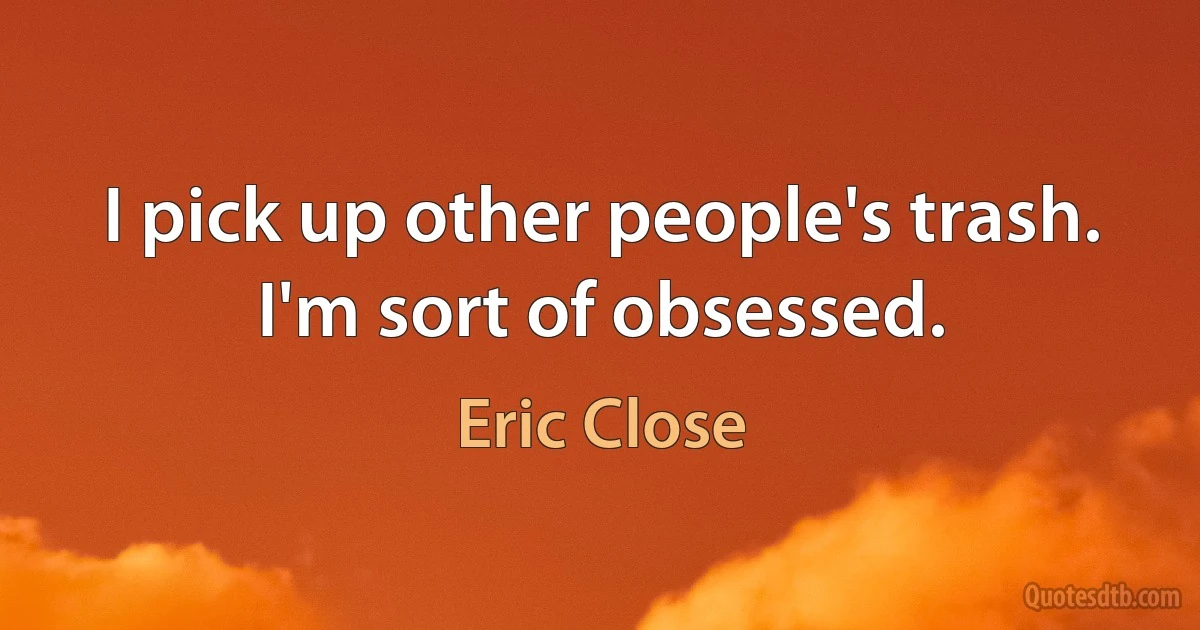 I pick up other people's trash. I'm sort of obsessed. (Eric Close)