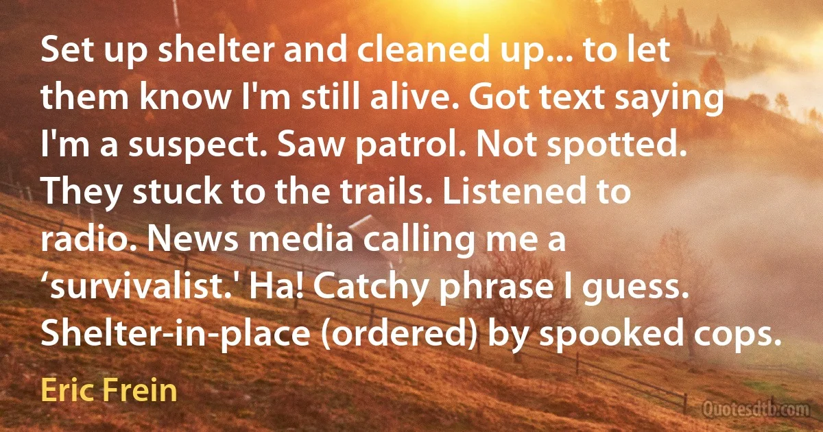 Set up shelter and cleaned up... to let them know I'm still alive. Got text saying I'm a suspect. Saw patrol. Not spotted. They stuck to the trails. Listened to radio. News media calling me a ‘survivalist.' Ha! Catchy phrase I guess. Shelter-in-place (ordered) by spooked cops. (Eric Frein)