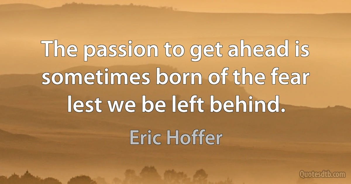 The passion to get ahead is sometimes born of the fear lest we be left behind. (Eric Hoffer)