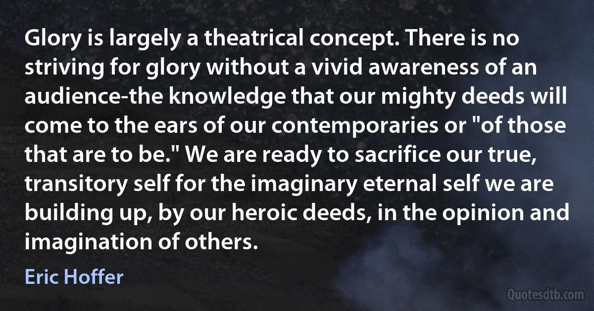 Glory is largely a theatrical concept. There is no striving for glory without a vivid awareness of an audience-the knowledge that our mighty deeds will come to the ears of our contemporaries or "of those that are to be." We are ready to sacrifice our true, transitory self for the imaginary eternal self we are building up, by our heroic deeds, in the opinion and imagination of others. (Eric Hoffer)