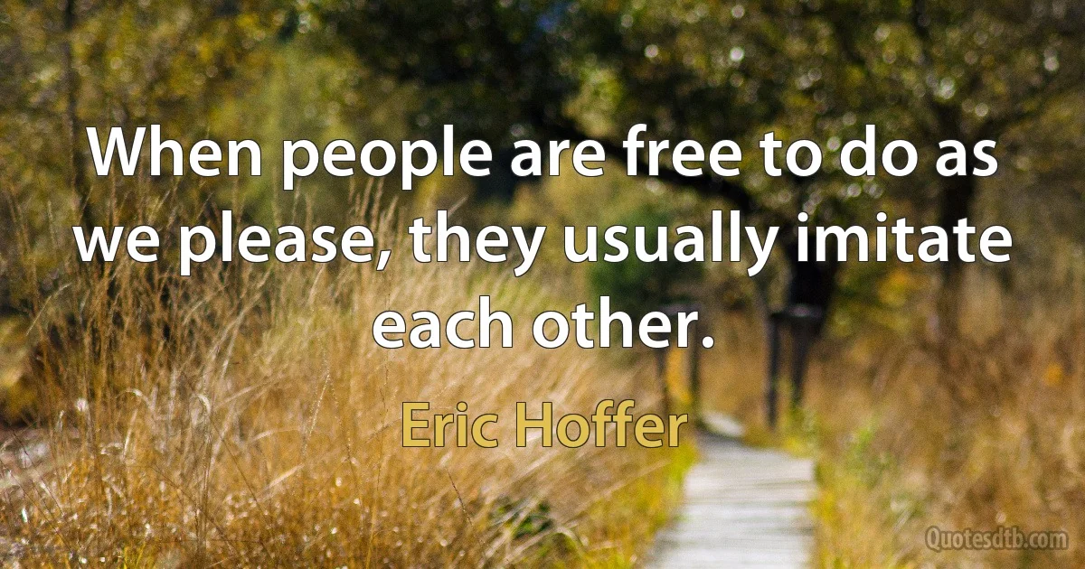 When people are free to do as we please, they usually imitate each other. (Eric Hoffer)